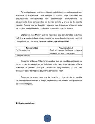 2
Es provisoria pues puede modificarse en todo tiempo e incluso puede ser
sustituida o suspendida, pero siempre y cuando haya cambiado las
circunstancias condicionantes que determinaron oportunamente su
otorgamiento. Esta característica es la más distinta y propia de la medida
cautelar. Supone que su duración y vigencia está limitada en el tiempo, esto
es, no dura indefinidamente, por lo tanto posee una duración limitada.
El profesor Juan Monroy Gálvez, nos dice q esta característica es la más
definitiva y propia de las medidas cautelares, y que la entenderemos mejor si
distinguimos los conceptos de temporalidad y provisionalidad.
Temporalidad Provisionalidad
No dura siempre Destinado a durar hasta que no ocurra
un hecho sucesivo y esperado
Duración limitada
Siguiendo a Barona Villar, tenemos claro que las medidas cautelares no
tienen como fin convertirse en definitivas, más bien sirven de compañía o
auxiliares al proceso principal, causándole aseguramiento, y una vez
alcanzado esto, las medidas cautelares carecen de valor.
Entonces, tenemos claro que la duración y vigencia de la medida
cautelar están limitadas en el tiempo, dependiendo del proceso principal al cual
se encuentra ligado.
2.3 Instrumentalidad:
 