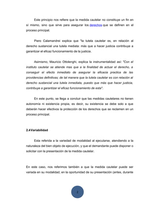 2
Este principio nos refiere que la medida cautelar no constituye un fin en
sí mismo, sino que sirve para asegurar los derechos que se definen en el
proceso principal.
Piero Calamandrei explica que "la tutela cautelar es, en relación al
derecho sustancial una tutela mediata: más que a hacer justicia contribuye a
garantizar el eficaz funcionamiento de la justicia.
Asimismo, Mauricio Ottolenghi, explica la instrumentalidad así: "Con el
instituto cautelar se atiende mas que a la finalidad de actuar el derecho, a
conseguir el efecto inmediato de asegurar la eficacia practica de las
providencias definitivas; de tal manera que la tutela cautelar es con relación al
derecho sustancial una tutela inmediata, puesto que más que hacer justicia,
contribuye a garantizar el eficaz funcionamiento de esta".
En este punto, se llega a concluir que las medidas cautelares no tienen
autonomía ni existencia propia, es decir, su existencia se debe solo a que
deberán hacer efectivos la protección de los derechos que se reclamen en un
proceso principal.
2.4Variabilidad
Esta referida a la variedad de modalidad al ejecutarse, atendiendo a la
naturaleza del bien objeto de ejecución, y que el demandante puede disponer o
solicitar con la presentación de la medida cautelar.
En este caso, nos referimos también a que la medida cautelar puede ser
variada en su modalidad, en la oportunidad de su presentación (antes, durante
 