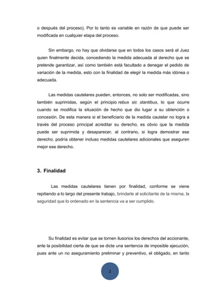 2
o después del proceso). Por lo tanto es variable en razón de que puede ser
modificada en cualquier etapa del proceso.
Sin embargo, no hay que olvidarse que en todos los casos será el Juez
quien finalmente decida, concediendo la medida adecuada al derecho que se
pretende garantizar, así como también está facultado a denegar el pedido de
variación de la medida, esto con la finalidad de elegir la medida más idónea o
adecuada.
Las medidas cautelares pueden, entonces, no solo ser modificadas, sino
también suprimidas, según el principio rebus sic stantibus, lo que ocurre
cuando se modifica la situación de hecho que dio lugar a su obtención o
concesión. De esta manera si el beneficiario de la medida cautelar no logra a
través del proceso principal acreditar su derecho, es obvio que la medida
puede ser suprimida y desaparecer, al contrario, si logra demostrar ese
derecho, podría obtener incluso medidas cautelares adicionales que aseguren
mejor ese derecho.
3. Finalidad
Las medidas cautelares tienen por finalidad, conforme se viene
repitiendo a lo largo del presente trabajo, brindarle al solicitante de la misma, la
seguridad que lo ordenado en la sentencia va a ser cumplido.
Su finalidad es evitar que se tornen ilusorios los derechos del accionante,
ante la posibilidad cierta de que se dicte una sentencia de imposible ejecución,
pues ante un no aseguramiento preliminar y preventivo, el obligado, en tanto
 