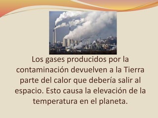 Los gases producidos por la
contaminación devuelven a la Tierra
parte del calor que debería salir al
espacio. Esto causa la elevación de la
temperatura en el planeta.
 