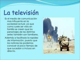 Es el medio de comunicación mas influyente en la sociedad actual, ya que como suele ser visto en familia se creen que los personajes de las distintas series también son familiares. Además a facilitado la rapidez de información, puesto que las noticias las podemos conocer al poco tiempo de que sucedan o incluso en directo. 