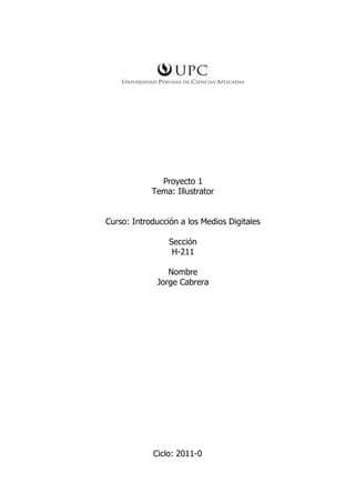 Proyecto 1
            Tema: Illustrator


Curso: Introducción a los Medios Digitales

                 Sección
                  H-211

                 Nombre
              Jorge Cabrera




            Ciclo: 2011-0
 