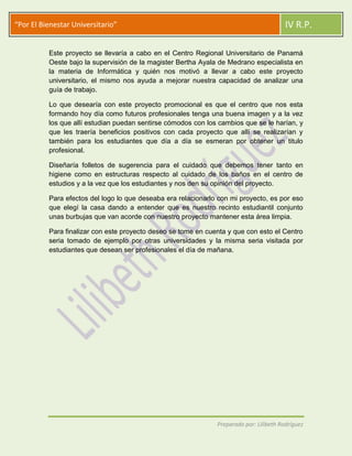 “Por El Bienestar Universitario”                                                         IV R.P.

          Este proyecto se llevaría a cabo en el Centro Regional Universitario de Panamá
          Oeste bajo la supervisión de la magister Bertha Ayala de Medrano especialista en
          la materia de Informática y quién nos motivó a llevar a cabo este proyecto
          universitario, el mismo nos ayuda a mejorar nuestra capacidad de analizar una
          guía de trabajo.

          Lo que desearía con este proyecto promocional es que el centro que nos esta
          formando hoy día como futuros profesionales tenga una buena imagen y a la vez
          los que allí estudian puedan sentirse cómodos con los cambios que se le harían, y
          que les traería beneficios positivos con cada proyecto que allí se realizarían y
          también para los estudiantes que día a día se esmeran por obtener un titulo
          profesional.

          Diseñaría folletos de sugerencia para el cuidado que debemos tener tanto en
          higiene como en estructuras respecto al cuidado de los baños en el centro de
          estudios y a la vez que los estudiantes y nos den su opinión del proyecto.

          Para efectos del logo lo que deseaba era relacionarlo con mi proyecto, es por eso
          que elegí la casa dando a entender que es nuestro recinto estudiantil conjunto
          unas burbujas que van acorde con nuestro proyecto mantener esta área limpia.

          Para finalizar con este proyecto deseo se tome en cuenta y que con esto el Centro
          seria tomado de ejemplo por otras universidades y la misma seria visitada por
          estudiantes que desean ser profesionales el día de mañana.




                                                               Preparado por: Lilibeth Rodríguez
 