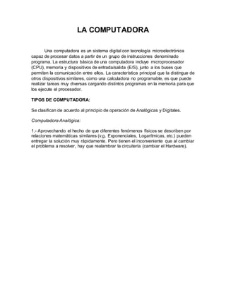 LA COMPUTADORA
Una computadora es un sistema digital con tecnología microelectrónica
capaz de procesar datos a partir de un grupo de instrucciones denominado
programa. La estructura básica de una computadora incluye microprocesador
(CPU), memoria y dispositivos de entrada/salida (E/S), junto a los buses que
permiten la comunicación entre ellos. La característica principal que la distingue de
otros dispositivos similares, como una calculadora no programable, es que puede
realizar tareas muy diversas cargando distintos programas en la memoria para que
los ejecute el procesador.
TIPOS DE COMPUTADORA:
Se clasifican de acuerdo al principio de operación de Analógicas y Digitales.
Computadora Analógica:
1.- Aprovechando el hecho de que diferentes fenómenos físicos se describen por
relaciones matemáticas similares (v.g. Exponenciales, Logarítmicas, etc.) pueden
entregar la solución muy rápidamente. Pero tienen el inconveniente que al cambiar
el problema a resolver, hay que realambrar la circuitería (cambiar el Hardware).
 