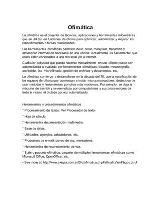 Ofimática
La ofimática es el conjunto de técnicas, aplicaciones y herramientas informáticas
que se utilizan en funciones de oficina para optimizar, automatizar y mejorar los
procedimientos o tareas relacionados.
Las herramientas ofimáticas permiten idear, crear, manipular, transmitir y
almacenar información necesaria en una oficina. Actualmente es fundamental que
estas estén conectadas a una red local y/o a internet.
Cualquier actividad que pueda hacerse manualmente en una oficina puede ser
automatizada o ayudada por herramientas ofimáticas: dictado, mecanografía,
archivado, fax, microfilmado, gestión de archivos y documentos, etc.
La ofimática comienza a desarrollarse en la década del 70, con la masificación de
los equipos de oficina que comienzan a incluir microprocesadores, dejándose de
usar métodos y herramientas por otras más modernas. Por ejemplo, se deja la
máquina de escribir y se reemplaza por computadoras y sus procesadores de
texto e incluso el dictado por voz automatizado.
Herramientas y procedimientos ofimáticos
* Procesamiento de textos: Ver Procesador de texto.
* Hoja de cálculo
* Herramientas de presentación multimedia.
* Base de datos.
* Utilidades: agendas, calculadoras, etc.
* Programas de e-mail, correo de voz, mensajeros.
* Herramientas de reconocimiento de voz.
* Suite o paquete ofimático: paquete de múltiples herramientas ofimáticas como
Microsoft Office, OpenOffice, etc.
- See more at: http://www.alegsa.com.ar/Dic/ofimatica.php#sthash.VxmFhgpu.dpuf
 