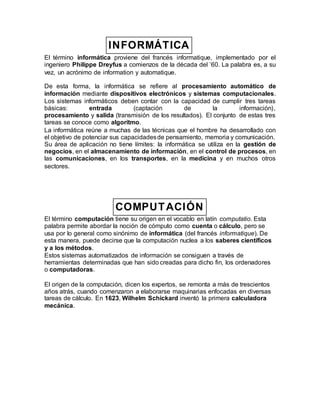 INFORMÁTICA
El término informática proviene del francés informatique, implementado por el
ingeniero Philippe Dreyfus a comienzos de la década del ’60. La palabra es, a su
vez, un acrónimo de information y automatique.
De esta forma, la informática se refiere al procesamiento automático de
información mediante dispositivos electrónicos y sistemas computacionales.
Los sistemas informáticos deben contar con la capacidad de cumplir tres tareas
básicas: entrada (captación de la información),
procesamiento y salida (transmisión de los resultados). El conjunto de estas tres
tareas se conoce como algoritmo.
La informática reúne a muchas de las técnicas que el hombre ha desarrollado con
el objetivo de potenciar sus capacidadesde pensamiento, memoria y comunicación.
Su área de aplicación no tiene límites: la informática se utiliza en la gestión de
negocios, en el almacenamiento de información, en el control de procesos, en
las comunicaciones, en los transportes, en la medicina y en muchos otros
sectores.
COMPUTACIÓN
El término computación tiene su origen en el vocablo en latín computatio. Esta
palabra permite abordar la noción de cómputo como cuenta o cálculo, pero se
usa por lo general como sinónimo de informática (del francés informatique). De
esta manera, puede decirse que la computación nuclea a los saberes científicos
y a los métodos.
Estos sistemas automatizados de información se consiguen a través de
herramientas determinadas que han sido creadas para dicho fin, los ordenadores
o computadoras.
El origen de la computación, dicen los expertos, se remonta a más de trescientos
años atrás, cuando comenzaron a elaborarse maquinarias enfocadas en diversas
tareas de cálculo. En 1623, Wilhelm Schickard inventó la primera calculadora
mecánica.
 