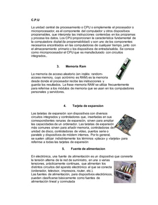 C.P.U
La unidad central de procesamiento o CPU o simplemente el procesador o
microprocesador, es el componente del computador y otros dispositivos
programables, que interpreta las instrucciones contenidas en los programas
y procesa los datos. Los CPU proporcionan la característica fundamental de
la computadora digital (la programabilidad) y son uno de los componentes
necesarios encontrados en las computadoras de cualquier tiempo, junto con
el almacenamiento primario y los dispositivos de entrada/salida. Se conoce
como microprocesador el CPU que es manufacturado con circuitos
integrados..
3. Memoria Ram
La memoria de acceso aleatorio (en inglés: random-
access memory, cuyo acrónimo es RAM) es la memoria
desde donde el procesador recibe las instrucciones y
guarda los resultados. La frase memoria RAM se utiliza frecuentemente
para referirse a los módulos de memoria que se usan en los computadores
personales y servidores.
4. Tarjeta de expansion
Las tarjetas de expansión son dispositivos con diversos
circuitos integrados y controladores que, insertadas en sus
correspondientes ranuras de expansión, sirven para ampliar
las capacidades de un ordenador. Las tarjetas de expansión
más comunes sirven para añadir memoria, controladoras de
unidad de disco, controladoras de vídeo, puertos serie o
paralelo y dispositivos de módem internos. Por lo general,
se suelen utilizar indistintamente los términos «placa» y «tarjeta» para
referirse a todas las tarjetas de expansión
5. Fuente de alimentacion
En electrónica, una fuente de alimentación es un dispositivo que convierte
la tensión alterna de la red de suministro, en una o varias
tensiones, prácticamente continuas, que alimentan los
distintos circuitos del aparato electrónico al que se conecta
(ordenador, televisor, impresora, router, etc.).
Las fuentes de alimentación, para dispositivos electrónicos,
pueden clasificarse básicamente como fuentes de
alimentación lineal y conmutada
 