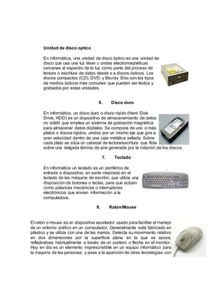 Unidad de disco optico
En informática, una unidad de disco óptico es una unidad de
disco que usa una luz láser u ondas electromagnéticas
cercanas al espectro de la luz como parte del proceso de
lectura o escritura de datos desde o a discos ópticos. Los
discos compactos (CD), DVD, y Blu-ray Disc son los tipos
de medios ópticos más comunes que pueden ser leídos y
grabados por estas unidades.
6. Disco duro
En informática, un disco duro o disco rígido (Hard Disk
Drive, HDD) es un dispositivo de almacenamiento de datos
no volátil que emplea un sistema de grabación magnética
para almacenar datos digitales. Se compone de uno o más
platos o discos rígidos, unidos por un mismo eje que gira a
gran velocidad dentro de una caja metálica sellada. Sobre
cada plato se sitúa un cabezal de lectura/escritura que flota
sobre una delgada lámina de aire generada por la rotación de los discos.
7. Teclado
En informática un teclado es un periférico de
entrada o dispositivo, en parte inspirado en el
teclado de las máquina de escribir, que utiliza una
disposición de botones o teclas, para que actúen
como palancas mecánicas o interruptores
electrónicos que envían información a la
computadora.
8. Raton/Mouse
El ratón o mouse es un dispositivo apuntador usado para facilitar el manejo
de un entorno gráfico en un computador. Generalmente está fabricado en
plástico y se utiliza con una de las manos. Detecta su movimiento relativo
en dos dimensiones por la superficie plana en la que se apoya,
reflejándose habitualmente a través de un puntero o flecha en el monitor.
Hoy en día es un elemento imprescindible en un equipo informático para
la mayoría de las personas, y pese a la aparición de otras tecnologías con
 