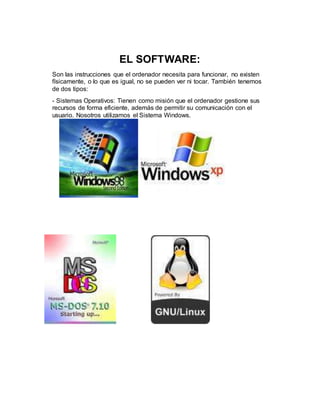 EL SOFTWARE:
Son las instrucciones que el ordenador necesita para funcionar, no existen
físicamente, o lo que es igual, no se pueden ver ni tocar. También tenemos
de dos tipos:
- Sistemas Operativos: Tienen como misión que el ordenador gestione sus
recursos de forma eficiente, además de permitir su comunicación con el
usuario. Nosotros utilizamos el Sistema Windows.
 