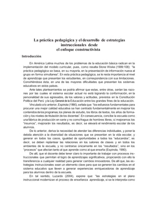 La práctica pedagógica y el desarrollo de estrategias
instruccionales desde
el enfoque constructivista
Introducción
En América Latina muchos de los problemas de la educación básica radican en la
implementación del modelo curricular, pues, como resalta Stone Wiske (1999:108): “la
práctica pedagógica se basa, en su mayoría, en la presentación de información nueva al
grupo en forma simultanea”. En esta práctica pedagógica, se le resta importancia al nivel
de aprendizaje que presentan los estudiantes, en correspondencia con sus limitaciones.
Convirtiéndose ésta, en una de las mayores dificultades que presentan los sistemas
educativos en estos países.
Ante tales planteamientos se podría afirmar que estas, entre otras, serían las razo-
nes por las cuales el sistema escolar actual no está logrando la conformación, en la
personalidad de sus egresados, de los valores y actitudes, previstos en la Constitución
Política del Perú y la Ley General de la Educación entre los grandes fines de la educación.
Vinculado a lo anterior, Espinola (1990), señala que: “los esfuerzos fundamentales para
procurar una mejor calidad educativa se han centrado fundamentalmente en mejorar los
contenidosdelos programas,los planes de estudio, los libros de textos, los años de forma-
ción y los niveles de titulación de los docentes”. En consecuencia, concibe la escuela como
una fábrica de producción en serie y no comofragua de hombres libres; si mejoramos los
“insumos”, mejorarán los resultados, es decir, se elevará el rendimiento escolar de los
alumnos.
De lo anterior, deriva la necesidad de atender las diferencias individuales, y poner la
debida atención a la diversidad de situaciones que se presentan en la vida escolar, y
generar en todos los casos, igualdad de oportunidades a todos los “educandos”, es
decir, se deben replantear las relaciones en los salones de clases y en todos los
ambientes de la escuela, y no centrarse únicamente en los “resultados”, sino en los
“procesos” que afectan tanto al que aprende como al que enseña (Espinola, 1990).
De allí, que el docente debe tener claro lo importante de trabajar con procesos ins-
truccionales que permitan el logro de aprendizajes significativos, propiciando con ello la
transferencia a cualquier realidad para generar cambios innovadores. De allí que, las es-
trategias instruccionales sean un elemento clave para que se generen los cambios en el
sistema educativo que lleven a generar experiencias enriquecedoras de aprendizaje
para los alumnos dentro de la escuela.
En tal sentido, Luzardo (2004), expone que: “las estrategias en el plano
instruccional modernizan el proceso de enseñanza aprendizaje, si se le interpreta como
 