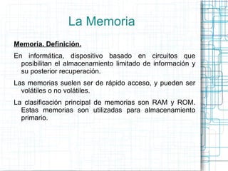 La Memoria Memoria. Definición. En informática, dispositivo basado en circuitos que posibilitan el almacenamiento limitado...