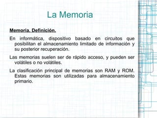 La Memoria Memoria. Definición. En informática, dispositivo basado en circuitos que posibilitan el almacenamiento limitado de información y su posterior recuperación. Las memorias suelen ser de rápido acceso, y pueden ser volátiles o no volátiles. La clasificación principal de memorias son RAM y ROM. Estas memorias son utilizadas para almacenamiento primario. 