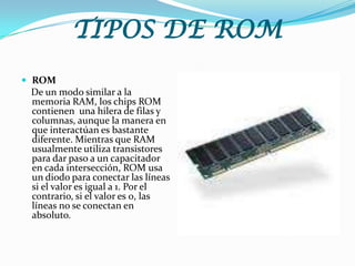 TIPOS DE ROMROM    De un modo similar a la memoria RAM, los chips ROM contienen  una hilera de filas y columnas, aunque la manera en que interactúan es bastante diferente. Mientras que RAM usualmente utiliza transistores para dar paso a un capacitador en cada intersección, ROM usa un diodo para conectar las líneas si el valor es igual a 1. Por el contrario, si el valor es 0, las líneas no se conectan en absoluto.