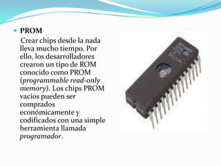 PROM    Crear chips desde la nada lleva mucho tiempo. Por ello, los desarrolladores crearon un tipo de ROM conocido como PROM (programmable read-only memory). Los chips PROM vacíos pueden ser comprados económicamente y codificados con una simple herramienta llamada programador.