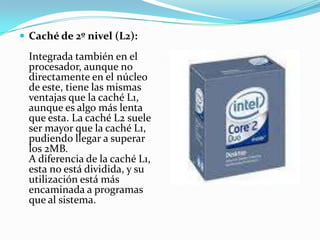 Caché de 2º nivel (L2):Integrada también en el procesador, aunque no directamente en el núcleo de este, tiene las mismas ventajas que la caché L1, aunque es algo más lenta que esta. La caché L2 suele ser mayor que la caché L1, pudiendo llegar a superar los 2MB. A diferencia de la caché L1, esta no está dividida, y su utilización está más encaminada a programas que al sistema.