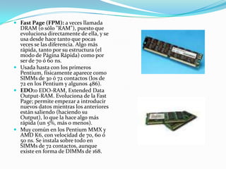 Fast Page (FPM): a veces llamada DRAM (o sólo "RAM"), puesto que evoluciona directamente de ella, y se usa desde hace tanto que pocas veces se las diferencia. Algo más rápida, tanto por su estructura (el modo de Página Rápida) como por ser de 70 ó 60 ns. Usada hasta con los primeros Pentium, físicamente aparece como SIMMs de 30 ó 72 contactos (los de 72 en los Pentium y algunos 486). EDO:o EDO-RAM, Extended Data Output-RAM. Evoluciona de la Fast Page; permite empezar a introducir nuevos datos mientras los anteriores están saliendo (haciendo su Output), lo que la hace algo más rápida (un 5%, más o menos). Muy común en los Pentium MMX y AMD K6, con velocidad de 70, 60 ó 50 ns. Se instala sobre todo en SIMMs de 72 contactos, aunque existe en forma de DIMMs de 168. 