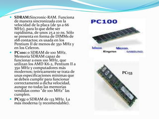 SDRAM:Sincronic-RAM. Funciona de manera sincronizada con la velocidad de la placa (de 50 a 66 MHz), para lo que debe ser rapidísima, de unos 25 a 10 ns. Sólo se presenta en forma de DIMMs de 168 contactos; es usada en los Pentium II de menos de 350 MHz y en los Celeron. PC100: o SDRAM de 100 MHz. Memoria SDRAM capaz de funcionar a esos 100 MHz, que utilizan los AMD K6-2, Pentium II a 350 MHz y computadores más modernos; teóricamente se trata de unas especificaciones mínimas que se deben cumplir para funcionar correctamente a dicha velocidad, aunque no todas las memorias vendidas como "de 100 MHz" las cumplen. PC133: o SDRAM de 133 MHz. La más moderna (y recomendable). PC133