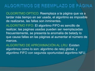 Algoritmos de reemplazo de páginaOLGORITMO OPTICO: Reemplaza a la página que va a tardar más tiempo en ser usada, el algoritmo es imposible de realizarse, las fallas son inminentes.ALGORITMO FIFO: El algoritmo FIFO es sencillo de realizar, las paginas usadas pueden ser reemplazadas frecuentemente, se presenta la anomalía de belady lo que causa fallas en las páginas al aumentar el número de marcos.ALGORITMO DE APROXIMACIÓN AL LRU: Existen algoritmos como lo son: algoritmo de reloj global, y algoritmo FIFO con segunda oportunidad algoritmo NFU.  