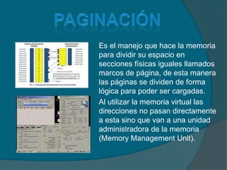 paginaciónEs el manejo que hace la memoria para dividir su espacio en secciones físicas iguales llamados marcos de página, de esta manera las páginas se dividen de forma lógica para poder ser cargadas.Al utilizar la memoria virtual las direcciones no pasan directamente a esta sino que van a una unidad administradora de la memoria (Memory Management Unit).