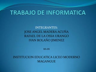 INTEGRANTES:
     JOSE ANGEL MADERA ACUÑA
     RAFAEL DE LA OSSA URANGO
       IVAN BOLAÑO JIMENEZ

               10.01

INSTITUCION EDUCATICA LICEO MODERNO
             MAGANGUE
 