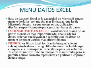 MENU DATOS EXCEL
 Base de datos en Excel es la capacidad de Microsoft para el
  manejo de datos son mucho mas limitadas que las de
  Microsoft Access , ya que Access es una aplicación
  diseñada específicamente para gestionar bases de datos.
 ORDENAR DATOS EN EXCEL: La ordenacion es una de las
  partes esenciales mas importantes del análisis de los
  datos, ordenar puede ayudar a reconfigurar los datos de
  manera de poder usarlos mas eficientemente
 FILTROS: los filtros Excel facilitan la búsqueda de un
  subcojunto de datos o rango filtrado muestras las filas que
  cumplen el criterio que se especifique para una columna
  .al utrilizar unfiltro este no reorganiza el mostrado ,pero si
  permite aplicar formato representar en gráficos e imprimir
  dichos rango.
 
