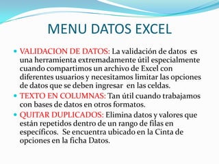 MENU DATOS EXCEL
 VALIDACION DE DATOS: La validación de datos es
  una herramienta extremadamente útil especialmente
  cuando compartimos un archivo de Excel con
  diferentes usuarios y necesitamos limitar las opciones
  de datos que se deben ingresar en las celdas.
 TEXTO EN COLUMNAS: Tan útil cuando trabajamos
  con bases de datos en otros formatos.
 QUITAR DUPLICADOS: Elimina datos y valores que
  están repetidos dentro de un rango de filas en
  específicos. Se encuentra ubicado en la Cinta de
  opciones en la ficha Datos.
 