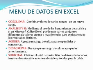 MENU DE DATOS EN EXCEL
 COSOLIDAR: Combina valores de varios rangos , en un nuevo
    rango.
   ANALISIS Y SI: Mediante el uso de las herramientas de análisis y
    si en Microsoft Office Excel, puede usar varios conjuntos
    diferentes de valores en una o más fórmulas para explorar todos
    los resultados distintos.
   AGRUPA: Agrupa un rango de celdas para expandirlas o
    contraerlas.
   DESAGRUPAR: Desagrupa un rango de celdas agrupadas
    anteriormente.
   SUBTOTAL: Obtiene el total de varias filas de datos relacionados
    insertando automáticamente subtotales y totales para la celda.
 