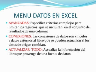 MENU DATOS EN EXCEL
 AVANZADAS: Especifica criterios complejos para
  limitar los registros que se incluirán en el conjunto de
  resultados de una columna.
 CONEXIONES: Las conexiones de datos son vínculos
  a datos externos al libro que se pueden actualizar si los
  datos de origen cambian.
 ACTUALIZAR TODO: Actualiza la información del
  libro que provenga de una fuente de datos.
 