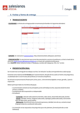 3. Fechas y forma de entrega
 TRABAJO ESCRITO
- CALENDARIO: La fechasde entregapuedenencontrarsepinchandoenel siguientecalendario:
- SOPORTE: Se realizaráen atochamarkets:http://atochamarkets.wikispaces.com/Inicio
- COMUNICACIÓN:Encaso de tenerque enviardocumentaciónocorreosala profesora,se hará a travésde la
dirección marta.montero@salesianosatocha.es oa travésde la plataformaEducamos
En el ASUNTO: debe indicarse laclase,nºde grupoy nombre del trabajo(ej:1ºA, G 3, Turrón)
 PRESENTACIÓN ORAL
Se iniciarán tras laentregade lostrabajos escritos.Se indicarán losdíascorrespondientesacada equipo.
Contaráncomo máximode 15 minutospara lapresentación,despuésde loscualesse haránunaspreguntasy
un feed back (de 5 ó 10 minutos) del profesoryel restode compañeros.
Se utilizaráunapresentación (Powerpoint, drive,prezi…oherramientasdigitales:emaze,genially…) parala
exposición.
Debenparticipartodoslosmiembrosdel grupo.
- La presentación contará con los principales puntosdeltrabajo escrito,expuestosdeforma clara
precisa y sintética.
- La preparación dela exposición es indispensable
- Se evaluará:
- Contenido:selección adecuada decontenidos,ideasclaras,desarrollo adecuado,fuentes
- Diseño:Claridad,síntesis,imágenesadecuadas,tipología y paleta adecuadas,transmisión
clara de ideasclave, gusto estético
- Motivación:Dominio del tema,forma deexpresarse,claridad,tono devoz,contacto visual,
lenguajecorporaly vocalización adecuados
- La corrección en las respuestasa laspreguntasquese les planteen,formará partedesu nota
individual)
 