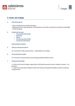 5. Partes del trabajo
1. Ficha del proyecto
- Fotoy nombre de losmiembrosdel grupo
- Montaje de fotoso vídeo del grupo,relacionadaconel mercadoa estudiar(se valorarála creatividad)
- Twitterdel grupo
2. Estudio del mercado
o Presentacióndel estudio
o Demanda
o Oferta
o Conclusionesdel estudio
o Fuentesde información
(EXPLICADOEN LA WIKI)
3. Vídeosy artículos de interés
Se "incrustrarán"vídeos,documentos...relacionadosconel trabajo
4. Presentacióndel estudio
Se "incrustará"la presentaciónque haráel grupodesde Slideshare,drive…
5. Evaluación del trabajo
a. Cómo se ha hechoel trabajo,organización,distribución,puestaencomún,trabajoenequipo... (en
general)
b. ¿Qué nos ha parecidoel trabajo?¿Cuáleshansidolasprincipalesdificultadesycuáleslosaspectos
más positivos?
 