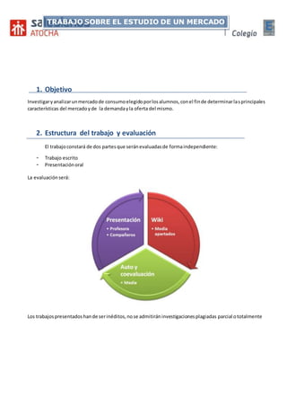 1. Objetivo
Investigaryanalizarunmercadode consumoelegidoporlosalumnos,conel finde determinarlasprincipales
características del mercadoyde la demandayla oferta del mismo.
2. Estructura del trabajo y evaluación
El trabajoconstará de dos partesque seránevaluadasde formaindependiente:
- Trabajo escrito
- Presentaciónoral
La evaluaciónserá:
Los trabajospresentadoshande serinéditos,nose admitiráninvestigacionesplagiadas parcial ototalmente
TRABAJO SOBRE EL ESTUDIO DE UN MERCADO
 