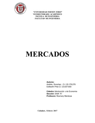 “UNIVERSIDAD FERMIN TORO”
VICERECTORADO ACADÉMICO
ESCUELA DE INGENIERIA
FACULTAD DE INGENIERIA
MERCADOS
Cabudare, Febrero 2017
Autores:
Andrés, Sionchez . C.I: 25.178.278
Edilberth Piña C.I: 23.637.650
Cátedra: Introducción a la Economia
Sección: SAIA “A”
Profesora: Rosmary Mendoza
 