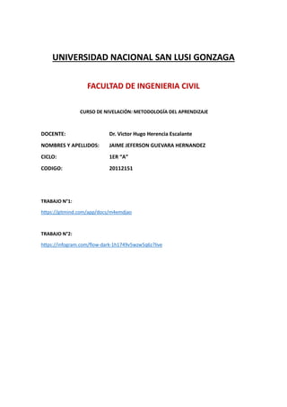 UNIVERSIDAD NACIONAL SAN LUSI GONZAGA
FACULTAD DE INGENIERIA CIVIL
CURSO DE NIVELACIÓN: METODOLOGÍA DEL APRENDIZAJE
DOCENTE: Dr. Victor Hugo Herencia Escalante
NOMBRES Y APELLIDOS: JAIME JEFERSON GUEVARA HERNANDEZ
CICLO: 1ER “A”
CODIGO: 20112151
TRABAJO N°1:
https://gitmind.com/app/docs/m4emdjao
TRABAJO N°2:
https://infogram.com/flow-dark-1h1749v5wzw5q6z?live
 
