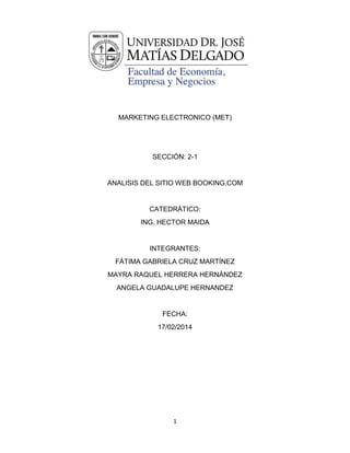 MARKETING ELECTRONICO (MET)

SECCIÓN: 2-1

ANALISIS DEL SITIO WEB BOOKING.COM

CATEDRÁTICO:
ING. HECTOR MAIDA

INTEGRANTES:
FÁTIMA GABRIELA CRUZ MARTÍNEZ
MAYRA RAQUEL HERRERA HERNÁNDEZ
ANGELA GUADALUPE HERNANDEZ

FECHA:
17/02/2014

1

 