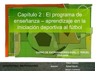 Capítulo 2 : El programa de 
enseñanza – aprendizaje en la 
iniciación deportiva al fútbol 
CURSO DE ENTRENADORES NIVEL 1. TERUEL 
2008-2009 
ASIGNATURA: METODOLOGÍA 
Pablo Catalán 
Autores: Rafael Górriz 
Jesús I. Cardona 
 