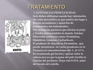 TRATAMIENTO 1. SUSTANCIAS PEDICULICIDASSolo deben utilizarse cuando hay infestación, No como preventivo ya que podría dar lugar a Efectos secundarios y aparición de resistencias a los tratamientos.Son sustancias químicas que afectan al piojoy liendre provocándoles la muerte. ExistenDiferentes sustancias como: Permetrina,Malathión, Lindame, Carbarilo,etc.El producto de elección es Permetrina,  que puede encontrarse  en varios productos en laFarmacia en concentraciones del  1  al 1.5 %. Se recomienda gel-loción y aplicar sobre la cabeza seca ya que la grasa del pelo facilita la fijación del producto. Dejar éste 8-10 h. antes del lavado del cabello. 