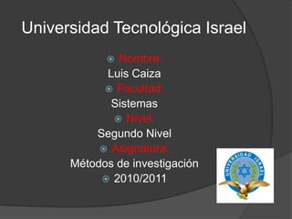 Universidad Tecnológica Israel Nombre: Luis Caiza Facultad: Sistemas Nivel: Segundo Nivel Asignatura: Métodos de investigación 2010/2011 