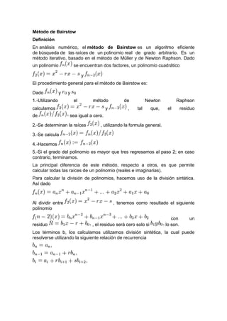 Método de Bairstow
Definición
En análisis numérico, el método de Bairstow es un algoritmo eficiente
de búsqueda de las raíces de un polinomio real de grado arbitrario. Es un
método iterativo, basado en el método de Müller y de Newton Raphson. Dado
un polinomio se encuentran dos factores, un polinomio cuadrático
y
El procedimiento general para el método de Bairstow es:
Dado y y
1.-Utilizando el método de Newton Raphson
calculamos y , tal que, el residuo
de sea igual a cero.
2.-Se determinan la raíces , utilizando la formula general.
3.-Se calcula
4.-Hacemos
5.-Si el grado del polinomio es mayor que tres regresamos al paso 2; en caso
contrario, terminamos.
La principal diferencia de este método, respecto a otros, es que permite
calcular todas las raíces de un polinomio (reales e imaginarias).
Para calcular la división de polinomios, hacemos uso de la división sintética.
Así dado
Al dividir entre , tenemos como resultado el siguiente
polinomio
con un
residuo , el residuo será cero solo si lo son.
Los términos b, los calculamos utilizamos división sintética, la cual puede
resolverse utilizando la siguiente relación de recurrencia
 
