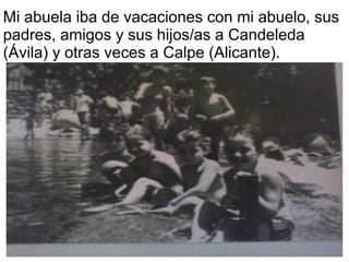 Mi abuela iba de vacaciones con mi abuelo, sus
padres, amigos y sus hijos/as a Candeleda
(Ávila) y otras veces a Calpe (Alicante).
 