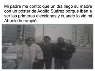 Mi padre me contó: que un día llego su madre
con un póster de Adolfo Suárez porque iban a
ser las primeras elecciones y cuando lo vio mi
Abuelo lo rompió.
 