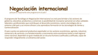 Negociación internacional
porque es importante este programa en el país?
El programa de Tecnólogo en Negociación Internacional se creó para brindar a los sectores de
gobierno, educativo, productivo y comercial, la posibilidad de incorporar personal con altas calidades
laborales y profesionales que contribuyan al desarrollo económico, social y tecnológico de su
entorno y del país y así mismo ofrecer a los aprendices formación en las tecnologías de Ventas y
Comercialización
El país cuenta con potencial productivo exportador en los sectores económicos, agrícola, industrial,
comercial y de servicios y su fortalecimiento y crecimiento socio-económico tanto a nivel regional
como nacional, dependen en gran medida de un recurso humano cualificado y calificado, capaz de
responder integralmente a la dinámica del sector.
 