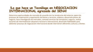!Lo que hace un Tecnólogo en NEGOCIACION
INTERNACIONAL egresado del SENA!
Determina oportunidades de mercado de acuerdo con las tendencias del entorno, opera los
procesos de importación y exportación de bienes y servicios, elabora y desarrolla planes de
negocio, hace investigación de mercados, contrata servicios de transporte y seguros, realiza
acciones de intermediación aduanera nacional e internacional, desarrolla habilidades para
adelantar procesos de negociación internacional donde intervienen diferentes culturas y clientes
 