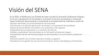 Visión del SENA
En el 2020, el SENA será una Entidad de clase mundial en formación profesional integral y
en el uso y apropiación de tecnología e innovación al servicio de personas y empresas;
habrá contribuido decisivamente a incrementar la competitividad de Colombia a través de:
•Aportes relevantes a la productividad de las empresas.
•Contribución a la efectiva generación de empleo y la superación de la pobreza.
•Aporte de fuerza laboral innovadora a las empresas y las regiones.
•Integralidad de sus egresados y su vocación de servicio.
•Calidad y estándares internacionales de su formación profesional integral.
•Incorporación de las últimas tecnologías en las empresas y en la formación profesional
integral.
•Estrecha relación con el sector educativo (media y superior).
•Excelencia en la gestión de sus recursos (humanos, físicos, tecnológicos y financieros).
 