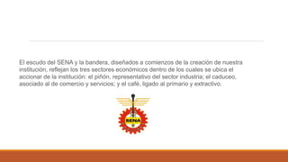 El escudo del SENA y la bandera, diseñados a comienzos de la creación de nuestra
institución, reflejan los tres sectores económicos dentro de los cuales se ubica el
accionar de la institución: el piñón, representativo del sector industria; el caduceo,
asociado al de comercio y servicios; y el café, ligado al primario y extractivo.
 