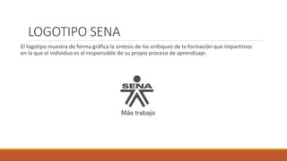 LOGOTIPO SENA
El logotipo muestra de forma gráfica la síntesis de los enfoques de la formación que impartimos
en la que el individuo es el responsable de su propio proceso de aprendizaje.
 