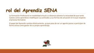 rol del Aprendiz SENA
La Formación Profesional en modalidad virtual o a distancia plantea la necesidad de que tanto
tutores como aprendices modifiquen sus actitudes y sus formas de actuación en lo que respecta
al proceso formativo
El papel del Aprendiz cambia drásticamente, ya que pasa de ser un agente pasivo a participar de
forma activa como gestor de su propio aprendizaje.
 