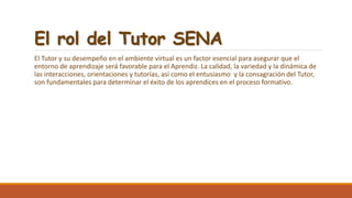 El rol del Tutor SENA
El Tutor y su desempeño en el ambiente virtual es un factor esencial para asegurar que el
entorno de aprendizaje será favorable para el Aprendiz. La calidad, la variedad y la dinámica de
las interacciones, orientaciones y tutorías, así como el entusiasmo y la consagración del Tutor,
son fundamentales para determinar el éxito de los aprendices en el proceso formativo.
 