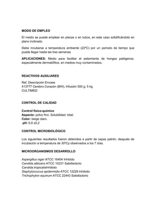MODO DE EMPLEO
El medio se puede emplear en placas o en tubos, en este caso solidificándolo en
plano inclinado.
Debe incubarse a temperatura ambiente (22ºC) por un período de tiempo que
puede llegar hasta las tres semanas
APLICACIONES: Medio para facilitar el aislamiento de hongos patógenos,
especialmente dermatófitos, en medios muy contaminados.

REACTIVOS AUXILIARES
Ref. Descripción Envase
413777 Cerebro Corazón (BHI), Infusión 500 g; 5 kg
CULTIMED

CONTROL DE CALIDAD
Control físico-químico
Aspecto: polvo fino. Solubilidad: total.
Color: beige claro.
pH: 6,9 ±0,2
CONTROL MICROBIOLÓGICO
Los siguientes resultados fueron obtenidos a partir de cepas patrón, después de
incubación a temperatura de 30ºCy observados a los 7 días.
MICROORGANISMOS DESARROLLO
Aspergillus niger ATCC 16404 Inhibido
Candida albicans ATCC 10231 Satisfactorio
Candida tropicalisInhibido
Staphylococcus epidermidis ATCC 12228 Inhibido
Trichophyton equinum ATCC 22443 Satisfactorio

 