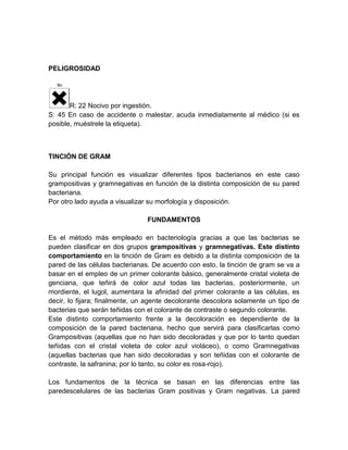 PELIGROSIDAD

R: 22 Nocivo por ingestión.
S: 45 En caso de accidente o malestar, acuda inmediatamente al médico (si es
posible, muéstrele la etiqueta).

TINCIÓN DE GRAM
Su principal función es visualizar diferentes tipos bacterianos en este caso
grampositivas y gramnegativas en función de la distinta composición de su pared
bacteriana.
Por otro lado ayuda a visualizar su morfología y disposición.
FUNDAMENTOS
Es el método más empleado en bacteriología gracias a que las bacterias se
pueden clasificar en dos grupos grampositivas y gramnegativas. Este distinto
comportamiento en la tinción de Gram es debido a la distinta composición de la
pared de las células bacterianas. De acuerdo con esto, la tinción de gram se va a
basar en el empleo de un primer colorante básico, generalmente cristal violeta de
genciana, que teñirá de color azul todas las bacterias, posteriormente, un
mordiente, el lugol, aumentara la afinidad del primer colorante a las células, es
decir, lo fijara; finalmente, un agente decolorante descolora solamente un tipo de
bacterias que serán teñidas con el colorante de contraste o segundo colorante.
Este distinto comportamiento frente a la decoloración es dependiente de la
composición de la pared bacteriana, hecho que servirá para clasificarlas como
Grampositivas (aquellas que no han sido decoloradas y que por lo tanto quedan
teñidas con el cristal violeta de color azul violáceo), o como Gramnegativas
(aquellas bacterias que han sido decoloradas y son teñidas con el colorante de
contraste, la safranina; por lo tanto, su color es rosa-rojo).
Los fundamentos de la técnica se basan en las diferencias entre las
paredescelulares de las bacterias Gram positivas y Gram negativas. La pared

 