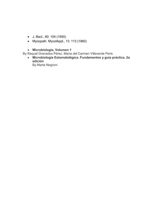 J. Bact., 60: 104 (1950)
Mycopath. MycolAppl., 13: 113 (1960)
Microbiología, Volumen 1
By Raquel Granados Pérez, María del Carmen Villaverde Peris
Microbiología Estomatológica. Fundamentos y guía práctica. 2a
edición
By Marta Negroni

 